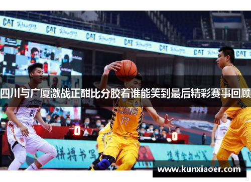 四川与广厦激战正酣比分胶着谁能笑到最后精彩赛事回顾