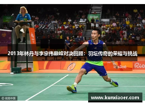 2013年林丹与李宗伟巅峰对决回顾：羽坛传奇的荣耀与挑战