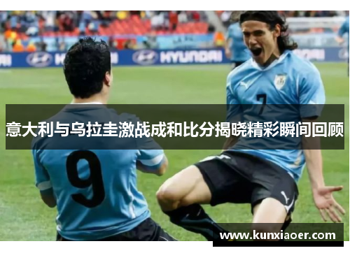 意大利与乌拉圭激战成和比分揭晓精彩瞬间回顾